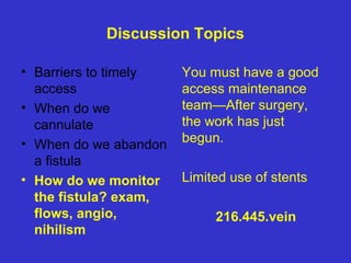 Discussion Topics
• Barriers to timely
access
• When do we
cannulate
• When do we abandon
a fistula
• How do we monitor
the fistula? exam,
flows, angio,
nihilism
You must have a good
access maintenance
team—After surgery,
the work has just
begun.
Limited use of stents
216.445.vein
 