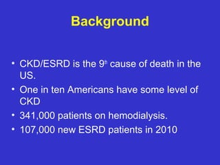 Background
• CKD/ESRD is the 9th
cause of death in the
US.
• One in ten Americans have some level of
CKD
• 341,000 patients on hemodialysis.
• 107,000 new ESRD patients in 2010
 