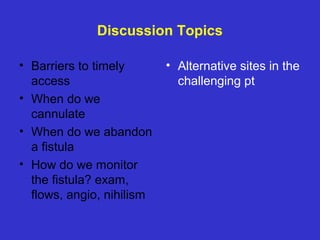 Discussion Topics
• Barriers to timely
access
• When do we
cannulate
• When do we abandon
a fistula
• How do we monitor
the fistula? exam,
flows, angio, nihilism
• Alternative sites in the
challenging pt
 