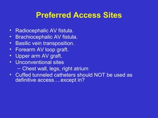 Preferred Access Sites
• Radiocephalic AV fistula.
• Brachiocephalic AV fistula.
• Basilic vein transposition.
• Forearm AV loop graft.
• Upper arm AV graft.
• Unconventional sites
– Chest wall, legs, right atrium
• Cuffed tunneled catheters should NOT be used as
definitive access….except in?
 