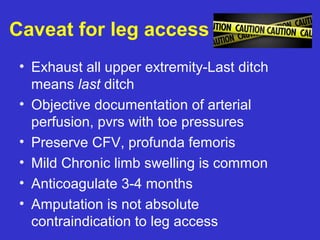 Caveat for leg access
• Exhaust all upper extremity-Last ditch
means last ditch
• Objective documentation of arterial
perfusion, pvrs with toe pressures
• Preserve CFV, profunda femoris
• Mild Chronic limb swelling is common
• Anticoagulate 3-4 months
• Amputation is not absolute
contraindication to leg access
 