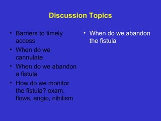 Discussion Topics
• Barriers to timely
access
• When do we
cannulate
• When do we abandon
a fistula
• How do we monitor
the fistula? exam,
flows, angio, nihilism
• When do we abandon
the fistula
 