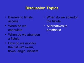 Discussion Topics
• Barriers to timely
access
• When do we
cannulate
• When do we abandon
a fistula
• How do we monitor
the fistula? exam,
flows, angio, nihilism
• When do we abandon
the fistula
• Alternatives to
prosthetic
 
