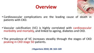 • Cardiovascular complications are the leading cause of death in
patients with CKD.
• Vascular calcification (VC) is highly correlated with cardiovascular
morbidity and mortality, and linked to ageing, diabetes and CKD.
• The prevalence of VC increases steadily through the stages of CKD
peaking in CKD stage 5D patients.
J Hypertens 2010; 28: 163–169
Overview
 