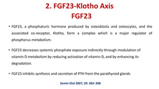 2. FGF23-Klotho Axis
• FGF23, a phosphaturic hormone produced by osteoblasts and osteocytes, and the
associated co-receptor, Klotho, form a complex which is a major regulator of
phosphorus metabolism.
• FGF23 decreases systemic phosphate exposure indirectly through modulation of
vitamin D metabolism by reducing activation of vitamin D, and by enhancing its
degradation.
• FGF23 inhibits synthesis and secretion of PTH from the parathyroid glands
Semin Dial 2007; 20: 302–308
FGF23
 