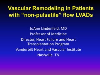 Vascular Remodeling in Patients
with “non-pulsatile” flow LVADs
JoAnn Lindenfeld, MD
Professor of Medicine
Director, Heart Failure and Heart
Transplantation Program
Vanderbilt Heart and Vascular Institute
Nashville, TN
 