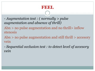 FEEL
- Augmentation test : ( normally > pulse
augmentation and absence of thrill)
Abn > no pulse augmentation and no thrill> inflow
stenosis
Abn > no pulse augmentation and still thrill > accesory
vein
- Sequential occlusion test : to detect level of accesory
vein
 