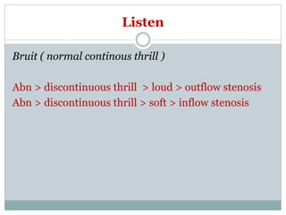 Listen
Bruit ( normal continous thrill )
Abn > discontinuous thrill > loud > outflow stenosis
Abn > discontinuous thrill > soft > inflow stenosis
 
