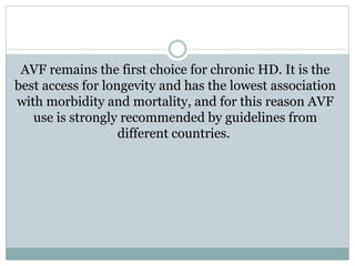 AVF remains the first choice for chronic HD. It is the
best access for longevity and has the lowest association
with morbidity and mortality, and for this reason AVF
use is strongly recommended by guidelines from
different countries.
 