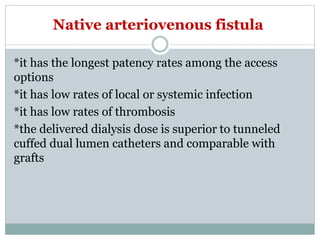 Native arteriovenous fistula
*it has the longest patency rates among the access
options
*it has low rates of local or systemic infection
*it has low rates of thrombosis
*the delivered dialysis dose is superior to tunneled
cuffed dual lumen catheters and comparable with
grafts
 