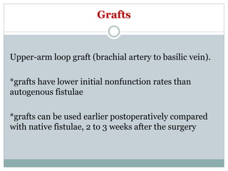 Grafts
Upper-arm loop graft (brachial artery to basilic vein).
*grafts have lower initial nonfunction rates than
autogenous fistulae
*grafts can be used earlier postoperatively compared
with native fistulae, 2 to 3 weeks after the surgery
 