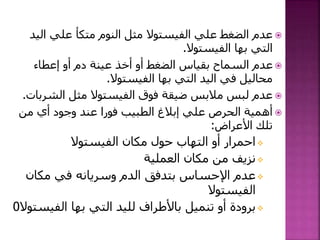 ‫الي‬ ‫علي‬ ‫متكأ‬ ‫النوم‬ ‫مثل‬ ‫الفيستوال‬ ‫علي‬ ‫الضغط‬ ‫عدم‬‫د‬
‫الفيستوال‬ ‫بها‬ ‫التي‬.
‫إعطاء‬ ‫أو‬ ‫دم‬ ‫عينة‬ ‫أخذ‬ ‫أو‬ ‫الضغط‬ ‫بقياس‬ ‫السماح‬ ‫عدم‬
‫الفيستوال‬ ‫بها‬ ‫التي‬ ‫اليد‬ ‫في‬ ‫محاليل‬.
‫فوق‬ ‫ضيقة‬ ‫مالبس‬ ‫لبس‬ ‫عدم‬‫الفيستوال‬‫الشربات‬ ‫مثل‬.
‫من‬ ‫أي‬ ‫وجود‬ ‫عند‬ ‫فورا‬ ‫الطبيب‬ ‫إبالغ‬ ‫علي‬ ‫الحرص‬ ‫أهمية‬
‫األعراض‬ ‫تلك‬:
‫الفيستوال‬ ‫مكان‬ ‫حول‬ ‫التهاب‬ ‫أو‬ ‫احمرار‬
‫العملية‬ ‫مكان‬ ‫من‬ ‫نزيف‬
‫مكان‬ ‫في‬ ‫وسريانه‬ ‫الدم‬ ‫بتدفق‬ ‫اإلحساس‬ ‫عدم‬
‫الفيستوال‬
‫الفيس‬ ‫بها‬ ‫التي‬ ‫لليد‬ ‫باألطراف‬ ‫تنميل‬ ‫أو‬ ‫برودة‬‫توال‬0
 