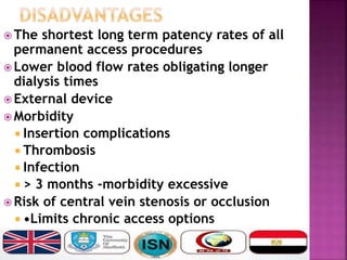  The shortest long term patency rates of all
permanent access procedures
 Lower blood flow rates obligating longer
dialysis times
 External device
 Morbidity
 Insertion complications
 Thrombosis
 Infection
 > 3 months -morbidity excessive
 Risk of central vein stenosis or occlusion
 •Limits chronic access options
 