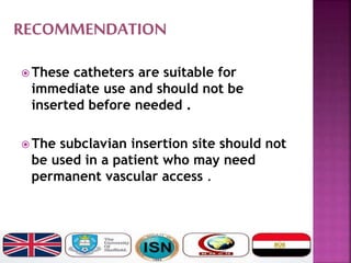  These catheters are suitable for
immediate use and should not be
inserted before needed .
 The subclavian insertion site should not
be used in a patient who may need
permanent vascular access .
 