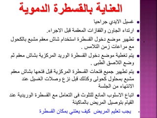 ‫الدموية‬ ‫بالقسطرة‬ ‫العناية‬
‫جراحيا‬ ‫االيدي‬ ‫غسيل‬
‫ارتداء‬‫الجاون‬‫والقفازات‬‫قبل‬ ‫المعقمة‬‫االجراء‬.
‫بالك‬ ‫مشبع‬ ‫معقم‬ ‫شاش‬ ‫استخدام‬ ‫القسطرة‬ ‫دخول‬ ‫موضع‬ ‫تطهير‬‫حول‬
‫التالمس‬ ‫زمن‬ ‫مراعات‬ ‫مع‬.
‫مع‬ ‫بشاش‬ ‫المركزية‬ ‫الوريد‬ ‫القسطرة‬ ‫دخول‬ ‫موضع‬ ‫تغطية‬ ‫يتم‬‫ثم‬ ‫قم‬
‫الطبى‬ ‫الالصق‬ ‫وضع‬.
‫بش‬ ‫فتحها‬ ‫قبل‬ ‫المركزية‬ ‫القسطرة‬ ‫فتحات‬ ‫جميع‬ ‫تطهير‬ ‫يتم‬‫معقم‬ ‫اش‬
‫وصالت‬ ‫نزع‬ ‫قبل‬ ‫وكذلك‬ ‫كحولى‬ ‫بمحلول‬ ‫مشبع‬‫عند‬ ‫الغسيل‬
‫الجلسة‬ ‫من‬ ‫االنتهاء‬
‫الور‬ ‫القسطرة‬ ‫مع‬ ‫التعامل‬ ‫فى‬ ‫للتلوث‬ ‫المانع‬ ‫االسلوب‬ ‫اتباع‬‫عند‬ ‫يدية‬
‫بالماكينة‬ ‫المريض‬ ‫بتوصيل‬ ‫القيام‬
•‫القسطرة‬ ‫بمكان‬ ‫يعتني‬ ‫كيف‬ ‫المريض‬ ‫تعليم‬ ‫يجب‬
.
 