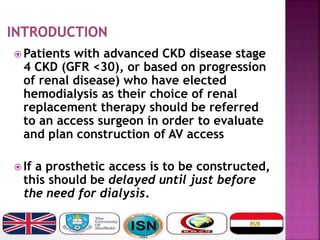  Patients with advanced CKD disease stage
4 CKD (GFR <30), or based on progression
of renal disease) who have elected
hemodialysis as their choice of renal
replacement therapy should be referred
to an access surgeon in order to evaluate
and plan construction of AV access
 If a prosthetic access is to be constructed,
this should be delayed until just before
the need for dialysis.
 