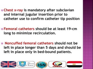  Chest x-ray is mandatory after subclavian
and internal jugular insertion prior to
catheter use to confirm catheter tip position
 Femoral catheters should be at least 19-cm
long to minimize recirculation.
 Noncuffed femoral catheters should not be
left in place longer than 5 days and should be
left in place only in bed-bound patients.
 