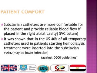  Subclavian catheters are more comfortable for
the patient and provide reliable blood flow if
placed in the right atrial cavity( SVC ostum)
 It was shown that in the US 46% of all temporary
catheters used in patients starting hemodialysis
treatment were inserted into the subclavian
vein.(may be lower infection)
(against DOQI guidelines)
 
