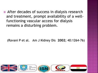  After decades of success in dialysis research
and treatment, prompt availability of a well-
functioning vascular access for dialysis
remains a disturbing problem.
(Ravani P et al. Am J Kidney Dis 2002; 40:1264-76)
 