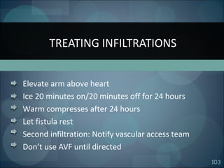 103
Elevate arm above heart
Ice 20 minutes on/20 minutes off for 24 hours
Warm compresses after 24 hours
Let fistula rest
Second infiltration: Notify vascular access team
Don’t use AVF until directed
TREATING INFILTRATIONS
 