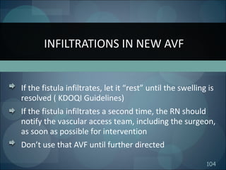104
If the fistula infiltrates, let it “rest” until the swelling is
resolved ( KDOQI Guidelines)
If the fistula infiltrates a second time, the RN should
notify the vascular access team, including the surgeon,
as soon as possible for intervention
Don’t use that AVF until further directed
INFILTRATIONS IN NEW AVF
 