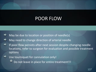 107
May be due to location or position of needle(s)
May need to change direction of arterial needle
If poor flow persists after next session despite changing needle
locations, refer to surgeon for evaluation and possible treatment
options
Use tourniquet for cannulation only!
Do not leave in place for entire treatment!!!
POOR FLOW
 