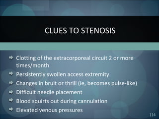 114
Clotting of the extracorporeal circuit 2 or more
times/month
Persistently swollen access extremity
Changes in bruit or thrill (ie, becomes pulse-like)
Difficult needle placement
Blood squirts out during cannulation
Elevated venous pressures
CLUES TO STENOSIS
 