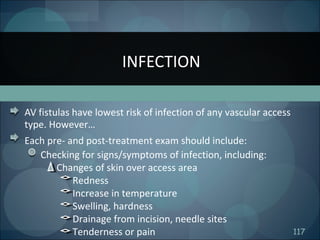 117
AV fistulas have lowest risk of infection of any vascular access
type. However…
Each pre- and post-treatment exam should include:
Checking for signs/symptoms of infection, including:
Changes of skin over access area
Redness
Increase in temperature
Swelling, hardness
Drainage from incision, needle sites
Tenderness or pain
INFECTION
 
