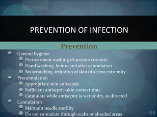 119
Prevention
General hygiene
Pretreatment washing of access extremity
Hand washing, before and after cannulation
No scratching, irritation of skin of access extremity
Precannulation
Appropriate skin antisepsis
Sufficient antiseptic-skin contact time
Cannulate while antiseptic is wet or dry, as directed
Cannulation
Maintain needle sterility
Do not cannulate through scabs or abraded areas
PREVENTION OF INFECTION
 