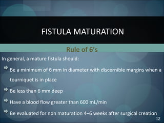 Rule of 6’s
In general, a mature fistula should:
Be a minimum of 6 mm in diameter with discernible margins when a
tourniquet is in place
Be less than 6 mm deep
Have a blood flow greater than 600 mL/min
Be evaluated for non maturation 4–6 weeks after surgical creation
FISTULA MATURATION
12
 
