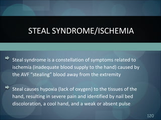 120
Steal syndrome is a constellation of symptoms related to
ischemia (inadequate blood supply to the hand) caused by
the AVF “stealing” blood away from the extremity
Steal causes hypoxia (lack of oxygen) to the tissues of the
hand, resulting in severe pain and identified by nail bed
discoloration, a cool hand, and a weak or absent pulse
STEAL SYNDROME/ISCHEMIA
 