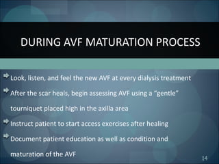 14
Look, listen, and feel the new AVF at every dialysis treatment
After the scar heals, begin assessing AVF using a “gentle”
tourniquet placed high in the axilla area
Instruct patient to start access exercises after healing
Document patient education as well as condition and
maturation of the AVF
DURING AVF MATURATION PROCESS
 
