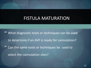 19
What diagnostic tools or techniques can be used
to determine if an AVF is ready for cannulation?
Can the same tools or techniques be used to
select the cannulation sites?
FISTULA MATURATION
 