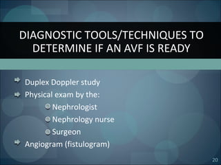 20
Duplex Doppler study
Physical exam by the:
Nephrologist
Nephrology nurse
Surgeon
Angiogram (fistulogram)
DIAGNOSTIC TOOLS/TECHNIQUES TO
DETERMINE IF AN AVF IS READY
 