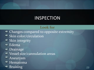 23
Look for
Changes compared to opposite extremity
Skin color/circulation
Skin integrity
Edema
Drainage
Vessel size/cannulation areas
Aneurysm
Hematoma
Bruising
INSPECTION
 