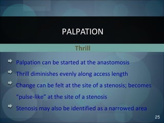 Thrill
PALPATION
25
Palpation can be started at the anastomosis
Thrill diminishes evenly along access length
Change can be felt at the site of a stenosis; becomes
“pulse-like” at the site of a stenosis
Stenosis may also be identified as a narrowed area
 