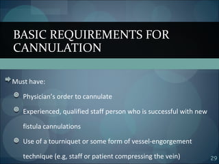 29
Must have:
Physician’s order to cannulate
Experienced, qualified staff person who is successful with new
fistula cannulations
Use of a tourniquet or some form of vessel-engorgement
technique (e.g, staff or patient compressing the vein)
BASIC REQUIREMENTS FOR
CANNULATION
 