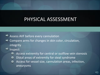 43
Assess AVF before every cannulation
Compare arms for changes in skin color, circulation,
integrity
Inspect
Access extremity for central or outflow vein stenosis
Distal areas of extremity for steal syndrome
Access for vessel size, cannulation areas, infection,
aneurysms
PHYSICAL ASSESSMENT
 