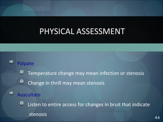 PHYSICAL ASSESSMENT
44
Palpate
Temperature change may mean infection or stenosis
Change in thrill may mean stenosis
Auscultate
Listen to entire access for changes in bruit that indicate
stenosis
 