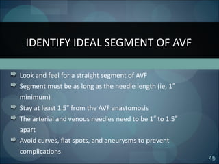 45
Look and feel for a straight segment of AVF
Segment must be as long as the needle length (ie, 1″
minimum)
Stay at least 1.5 from the AVF anastomosis″
The arterial and venous needles need to be 1 to 1.5″ ″
apart
Avoid curves, flat spots, and aneurysms to prevent
complications
IDENTIFY IDEAL SEGMENT OF AVF
 