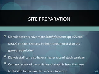 46
Dialysis patients have more Staphylococcus spp (SA and
MRSA) on their skin and in their nares (nose) than the
general population
Dialysis staff can also have a higher rate of staph carriage
Common route of transmission of staph is from the nose
to the skin to the vascular access = infection
SITE PREPARATION
 