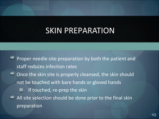 48
Proper needle-site preparation by both the patient and
staff reduces infection rates
Once the skin site is properly cleansed, the skin should
not be touched with bare hands or gloved hands
If touched, re-prep the skin
All site selection should be done prior to the final skin
preparation
SKIN PREPARATION
 