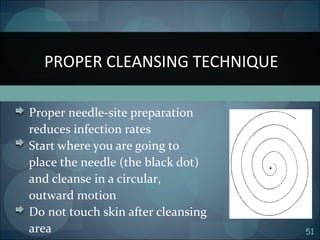 51
Proper needle-site preparation
reduces infection rates
Start where you are going to
place the needle (the black dot)
and cleanse in a circular,
outward motion
Do not touch skin after cleansing
area
PROPER CLEANSING TECHNIQUE
 