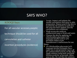 52
KDOQI Says
For all vascular accesses,aseptic
technique should be used for all
cannulation and catheter
incertion procedures (evidence)
SAYS WHO?
1. Locate, inspect and palpate the
needle cannulation sites prior to skin
preparation. Repeat prep if the skin is
touched by the patient or staff once
the prep has been applied, but the
cannulation not completed.
2. Wash access site using an
antibacterial soap or scrub and water.
3. Cleanse the skin by applying 2%
chlorhexidine gluconate/70%
isopropyl alcohol and/or 10%
povidone iodine as per
manufacturer’s instructions for use.
Notes:
 2% chlorhexidine gluconate/70%
isopropyl alcohol antiseptic has a
rapid (30 s) and persistent (up to 48
hr) antimicrobial activity on the skin.
Apply solution using back and forth
friction scrub for 30 seconds. Allow
area to dry. Do not blot the solution.
 