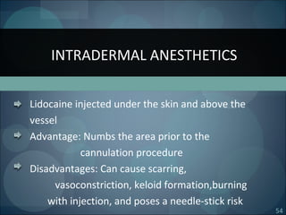 54
Lidocaine injected under the skin and above the
vessel
Advantage: Numbs the area prior to the
cannulation procedure
Disadvantages: Can cause scarring,
vasoconstriction, keloid formation,burning
with injection, and poses a needle-stick risk
INTRADERMAL ANESTHETICS
 