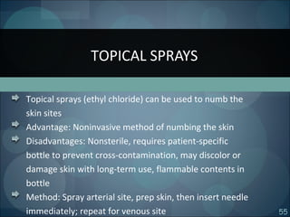 55
Topical sprays (ethyl chloride) can be used to numb the
skin sites
Advantage: Noninvasive method of numbing the skin
Disadvantages: Nonsterile, requires patient-specific
bottle to prevent cross-contamination, may discolor or
damage skin with long-term use, flammable contents in
bottle
Method: Spray arterial site, prep skin, then insert needle
immediately; repeat for venous site
TOPICAL SPRAYS
 
