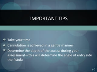 60
Take your time
Cannulation is achieved in a gentle manner
Determine the depth of the access during your
assessment—this will determine the angle of entry into
the fistula
IMPORTANT TIPS
 