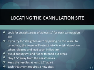 62
Look for straight areas of at least 1 for each cannulation″
site
If you try to “straighten out” by pulling on the vessel to
cannulate, the vessel will retract into its original position
when released and lead to an infiltration
Avoid aneurysms and flat or thinned-out areas
Stay 1.5 away from the anastomosis″
Keep the needles at least 1.5 apart″
Each treatment requires 2 new sites
LOCATING THE CANNULATION SITE
 