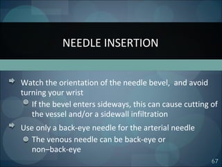 67
Watch the orientation of the needle bevel, and avoid
turning your wrist
If the bevel enters sideways, this can cause cutting of
the vessel and/or a sidewall infiltration
Use only a back-eye needle for the arterial needle
The venous needle can be back-eye or
non–back-eye
NEEDLE INSERTION
 