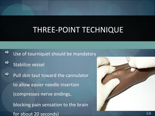 68
Use of tourniquet should be mandatory
Stabilize vessel
Pull skin taut toward the cannulator
to allow easier needle insertion
(compresses nerve endings,
blocking pain sensation to the brain
for about 20 seconds)
THREE-POINT TECHNIQUE
 